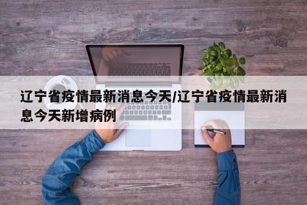 辽宁省疫情最新消息今天/辽宁省疫情最新消息今天新增病例