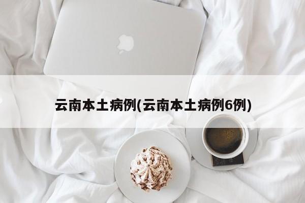 云南本土病例(云南本土病例6例)