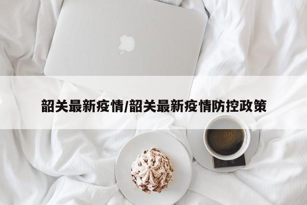 韶关最新疫情/韶关最新疫情防控政策
