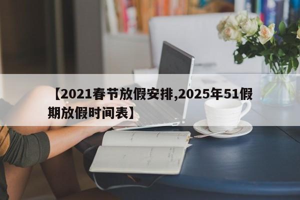 【2021春节放假安排,2025年51假期放假时间表】