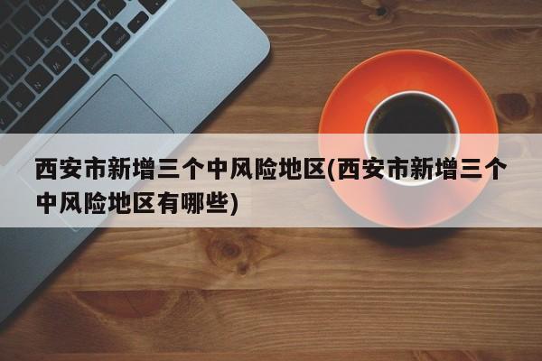 西安市新增三个中风险地区(西安市新增三个中风险地区有哪些)