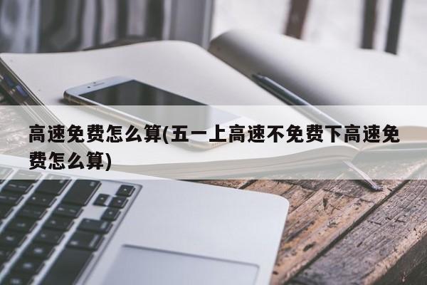 高速免费怎么算(五一上高速不免费下高速免费怎么算)
