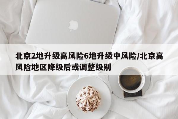 北京2地升级高风险6地升级中风险/北京高风险地区降级后或调整级别