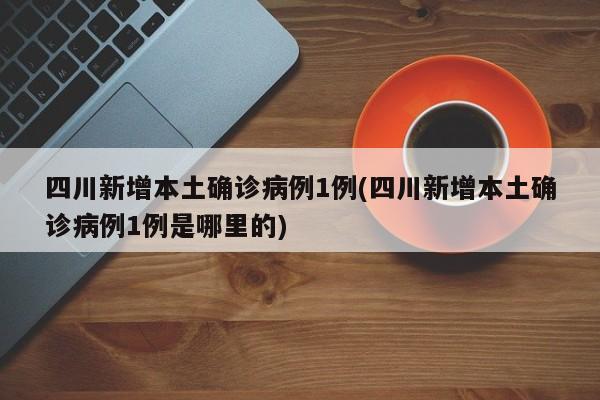 四川新增本土确诊病例1例(四川新增本土确诊病例1例是哪里的)