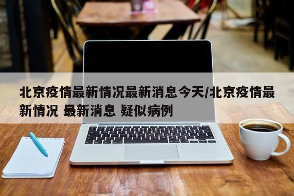 北京疫情最新情况最新消息今天/北京疫情最新情况 最新消息 疑似病例