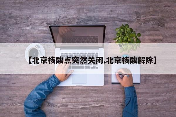 【北京核酸点突然关闭,北京核酸解除】