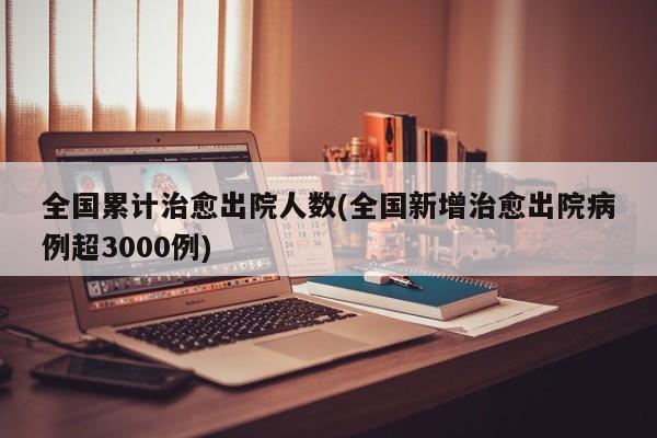 全国累计治愈出院人数(全国新增治愈出院病例超3000例)
