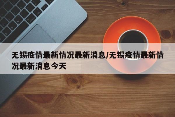 无锡疫情最新情况最新消息/无锡疫情最新情况最新消息今天