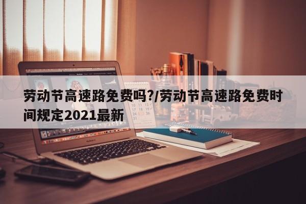 劳动节高速路免费吗?/劳动节高速路免费时间规定2021最新