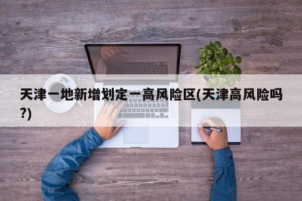 天津一地新增划定一高风险区(天津高风险吗?)