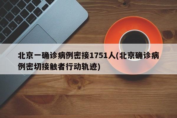 北京一确诊病例密接1751人(北京确诊病例密切接触者行动轨迹)