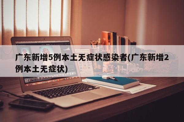 广东新增5例本土无症状感染者(广东新增2例本土无症状)