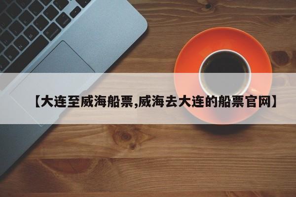 【大连至威海船票,威海去大连的船票官网】