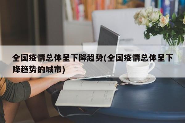 全国疫情总体呈下降趋势(全国疫情总体呈下降趋势的城市)