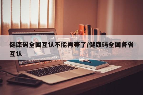 健康码全国互认不能再等了/健康码全国各省互认