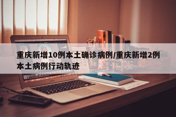 重庆新增10例本土确诊病例/重庆新增2例本土病例行动轨迹