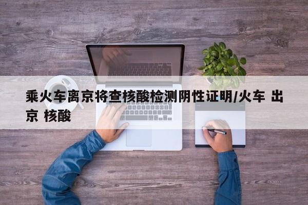乘火车离京将查核酸检测阴性证明/火车 出京 核酸
