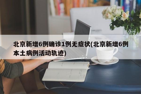 北京新增6例确诊1例无症状(北京新增6例本土病例活动轨迹)