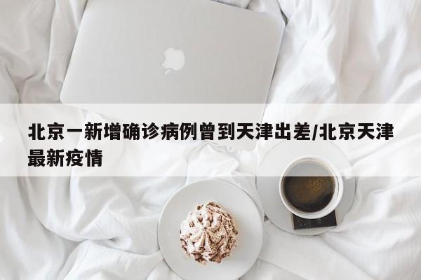 北京一新增确诊病例曾到天津出差/北京天津最新疫情