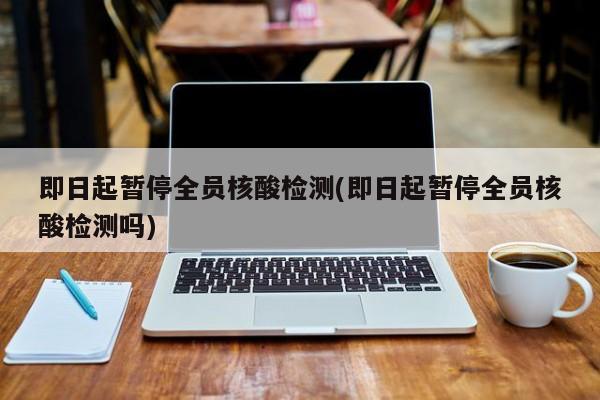 即日起暂停全员核酸检测(即日起暂停全员核酸检测吗)