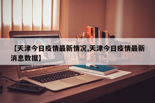 【天津今日疫情最新情况,天津今日疫情最新消息数据】