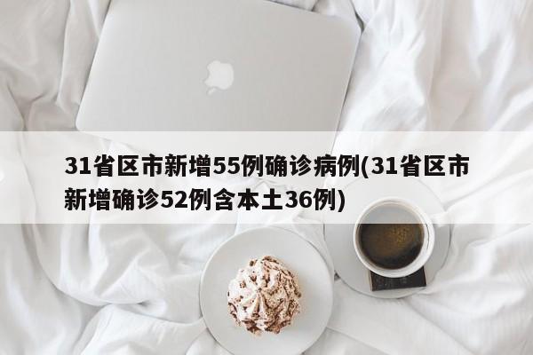 31省区市新增55例确诊病例(31省区市新增确诊52例含本土36例)