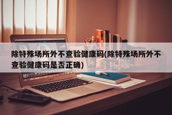 除特殊场所外不查验健康码(除特殊场所外不查验健康码是否正确)