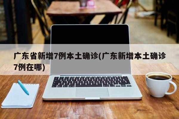 广东省新增7例本土确诊(广东新增本土确诊7例在哪)