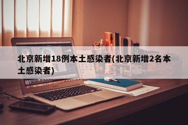 北京新增18例本土感染者(北京新增2名本土感染者)