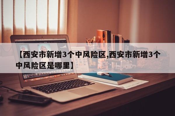 【西安市新增3个中风险区,西安市新增3个中风险区是哪里】