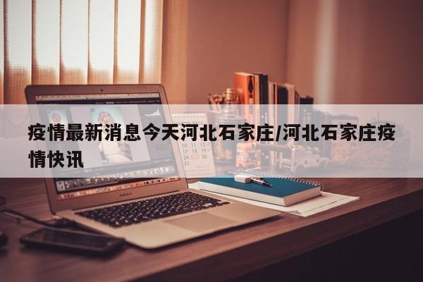 疫情最新消息今天河北石家庄/河北石家庄疫情快讯