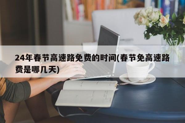 24年春节高速路免费的时间(春节免高速路费是哪几天)