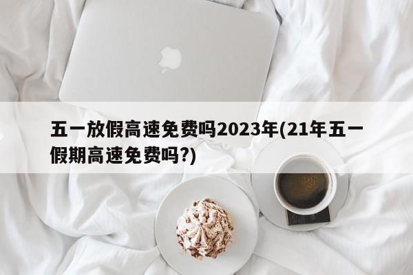 五一放假高速免费吗2023年(21年五一假期高速免费吗?)