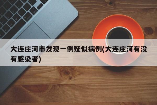 大连庄河市发现一例疑似病例(大连庄河有没有感染者)