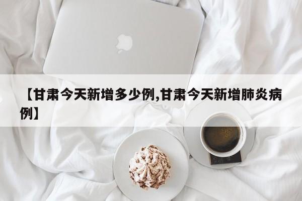 【甘肃今天新增多少例,甘肃今天新增肺炎病例】