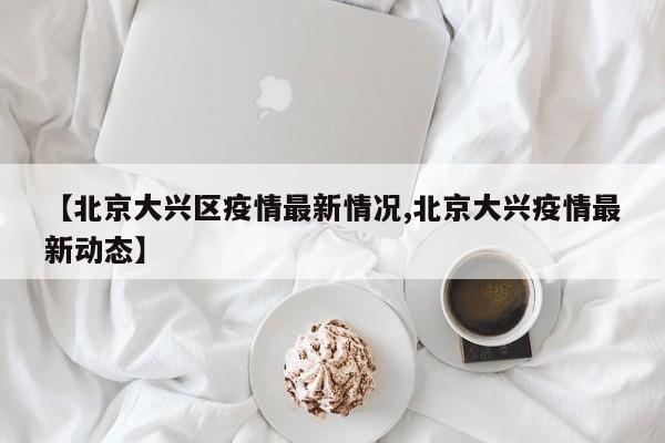 【北京大兴区疫情最新情况,北京大兴疫情最新动态】