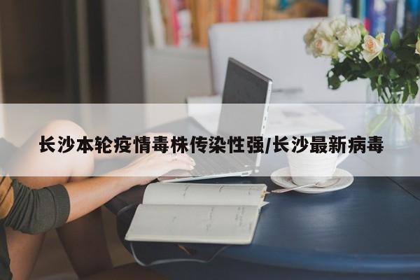 长沙本轮疫情毒株传染性强/长沙最新病毒