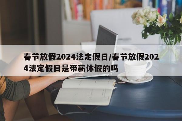 春节放假2024法定假日/春节放假2024法定假日是带薪休假的吗