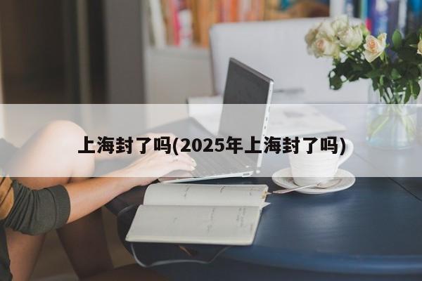 上海封了吗(2025年上海封了吗)