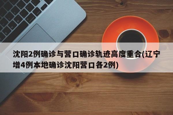 沈阳2例确诊与营口确诊轨迹高度重合(辽宁增4例本地确诊沈阳营口各2例)