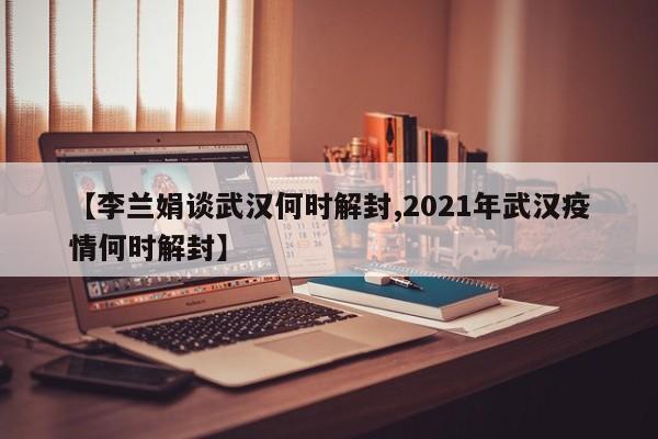 【李兰娟谈武汉何时解封,2021年武汉疫情何时解封】