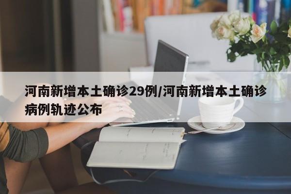 河南新增本土确诊29例/河南新增本土确诊病例轨迹公布
