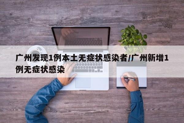 广州发现1例本土无症状感染者/广州新增1例无症状感染