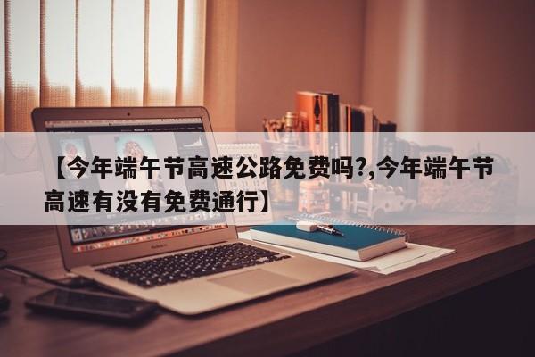 【今年端午节高速公路免费吗?,今年端午节高速有没有免费通行】