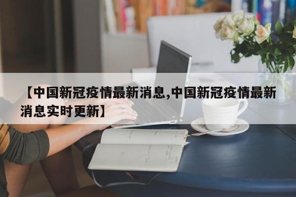 【中国新冠疫情最新消息,中国新冠疫情最新消息实时更新】