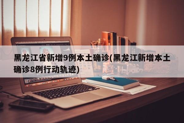 黑龙江省新增9例本土确诊(黑龙江新增本土确诊8例行动轨迹)