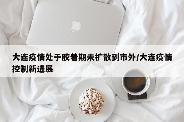 大连疫情处于胶着期未扩散到市外/大连疫情控制新进展