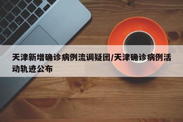 天津新增确诊病例流调疑团/天津确诊病例活动轨迹公布