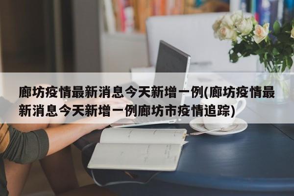 廊坊疫情最新消息今天新增一例(廊坊疫情最新消息今天新增一例廊坊市疫情追踪)