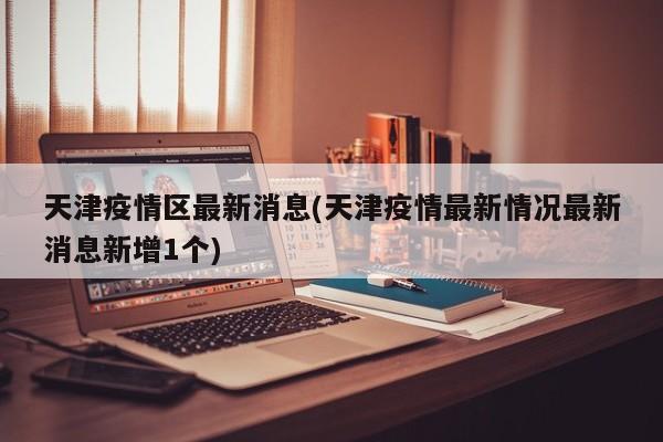 天津疫情区最新消息(天津疫情最新情况最新消息新增1个)